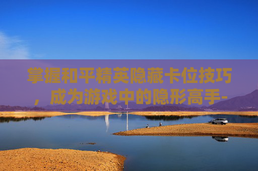 掌握和平精英隐藏卡位技巧，成为游戏中的隐形高手-和平精英隐藏技巧大全教学最新