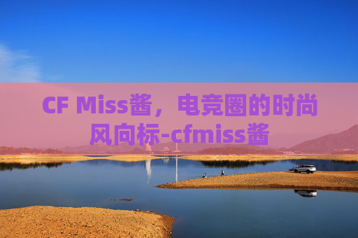 CF Miss酱，电竞圈的时尚风向标-cfmiss酱