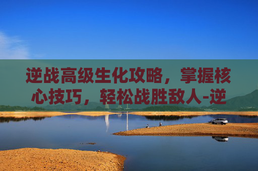逆战高级生化攻略，掌握核心技巧，轻松战胜敌人-逆战生化武器推荐
