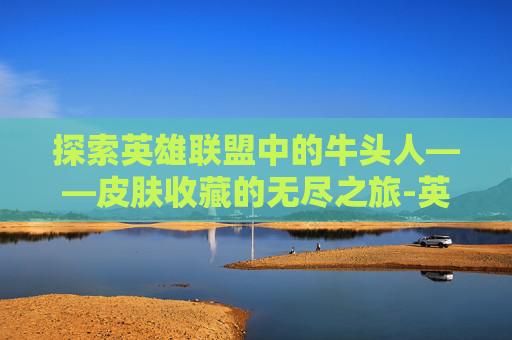 探索英雄联盟中的牛头人——皮肤收藏的无尽之旅-英雄联盟牛头英雄联盟牛头牛头的皮肤牛头的皮肤