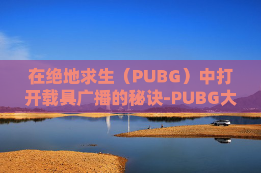 在绝地求生（PUBG）中打开载具广播的秘诀-PUBG大厅怎么设置载具