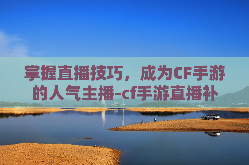 掌握直播技巧，成为CF手游的人气主播-cf手游直播补给站怎么进
