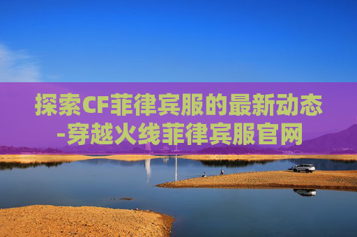 探索CF菲律宾服的最新动态-穿越火线菲律宾服官网