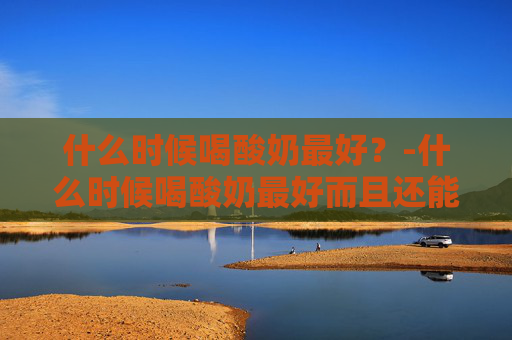 什么时候喝酸奶最好？-什么时候喝酸奶最好而且还能减肥