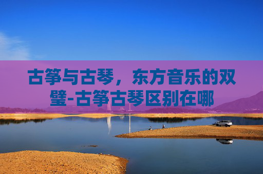 古筝与古琴，东方音乐的双璧-古筝古琴区别在哪