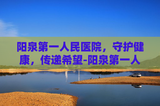 阳泉第一人民医院，守护健康，传递希望-阳泉第一人民医院咨询号码