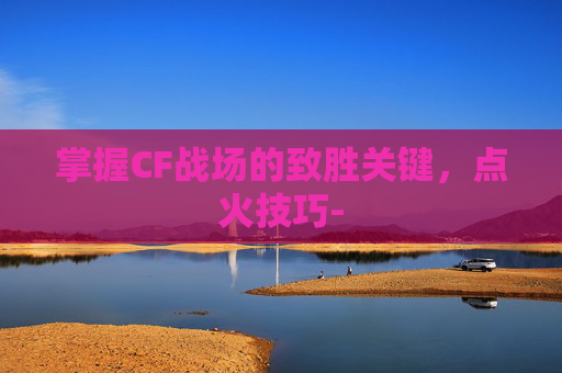 掌握CF战场的致胜关键，点火技巧-