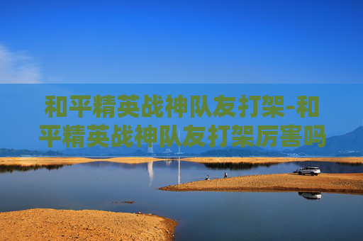 和平精英战神队友打架-和平精英战神队友打架厉害吗