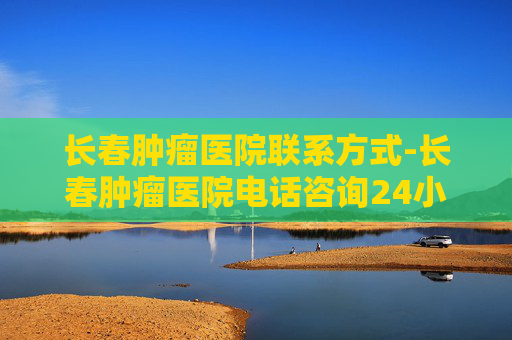 长春肿瘤医院联系方式-长春肿瘤医院电话咨询24小时