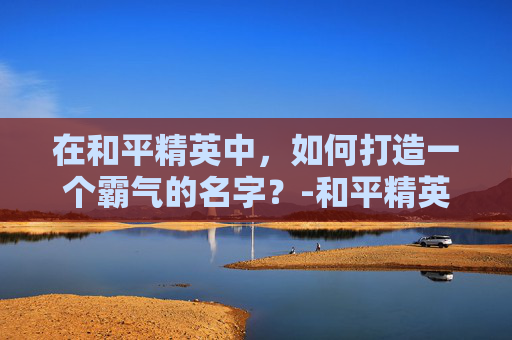 在和平精英中，如何打造一个霸气的名字？-和平精英霸气的名字单字ID