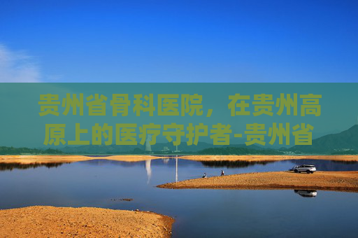 贵州省骨科医院，在贵州高原上的医疗守护者-贵州省骨科医院刘勇
