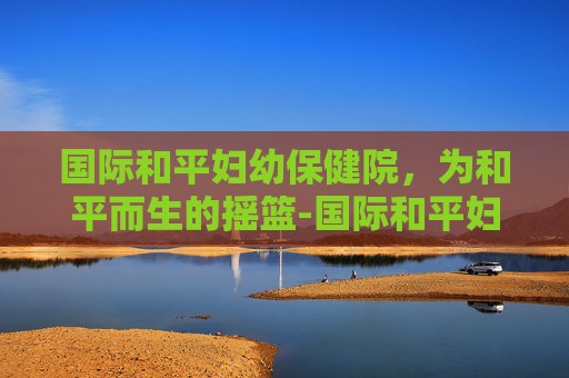国际和平妇幼保健院，为和平而生的摇篮-国际和平妇幼保健院奉贤分院