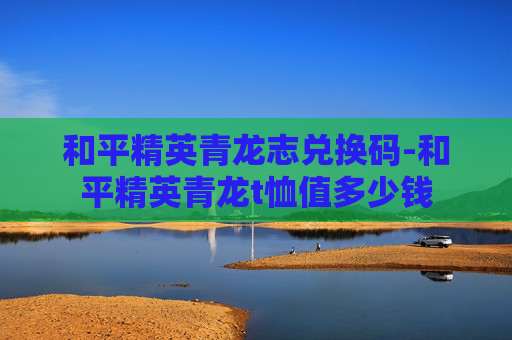 和平精英青龙志兑换码-和平精英青龙t恤值多少钱