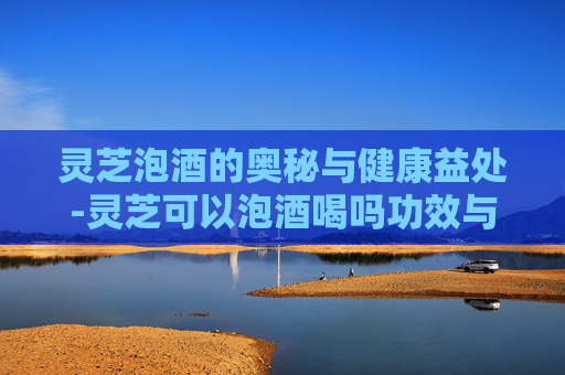 灵芝泡酒的奥秘与健康益处-灵芝可以泡酒喝吗功效与作用