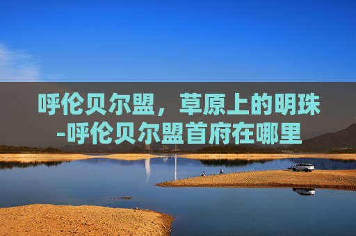 呼伦贝尔盟，草原上的明珠-呼伦贝尔盟首府在哪里