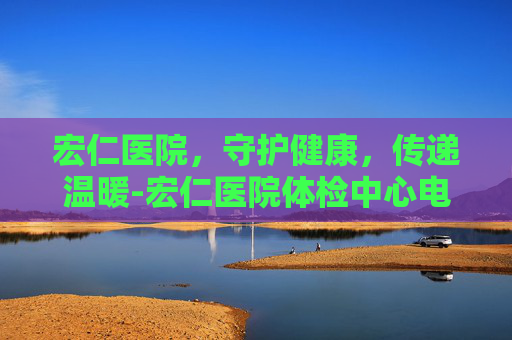 宏仁医院，守护健康，传递温暖-宏仁医院体检中心电话号码