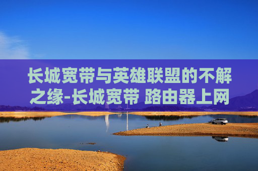 长城宽带与英雄联盟的不解之缘-长城宽带 路由器上网设置