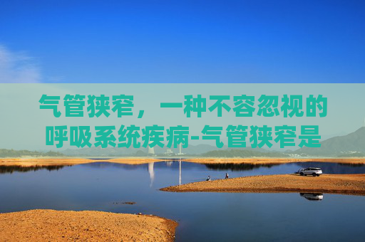 气管狭窄，一种不容忽视的呼吸系统疾病-气管狭窄是什么病