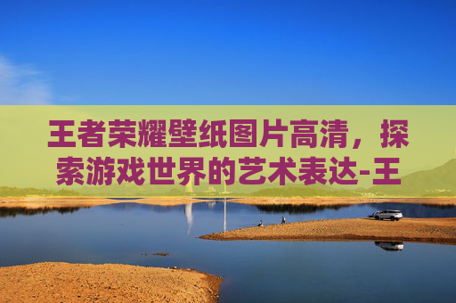 王者荣耀壁纸图片高清，探索游戏世界的艺术表达-王者荣耀壁纸图片高清无水印