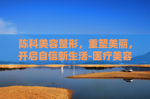 陈科美容整形，重塑美丽，开启自信新生活-医疗美容陈珂医生