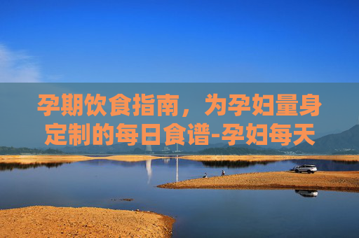 孕期饮食指南，为孕妇量身定制的每日食谱-孕妇每天食谱安排表