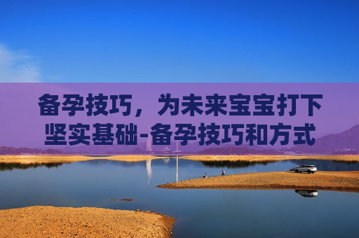 备孕技巧，为未来宝宝打下坚实基础-备孕技巧和方式