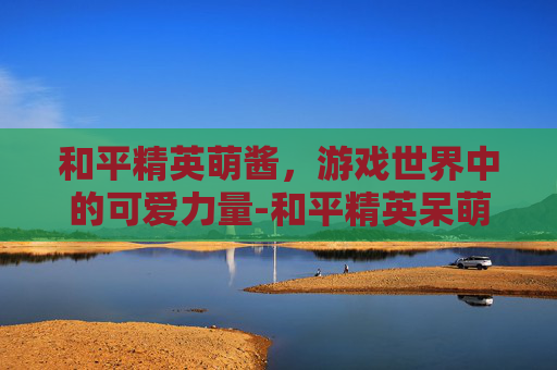 和平精英萌酱，游戏世界中的可爱力量-和平精英呆萌酱