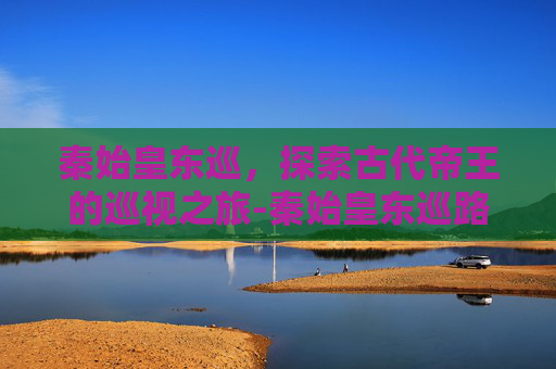 秦始皇东巡，探索古代帝王的巡视之旅-秦始皇东巡路线
