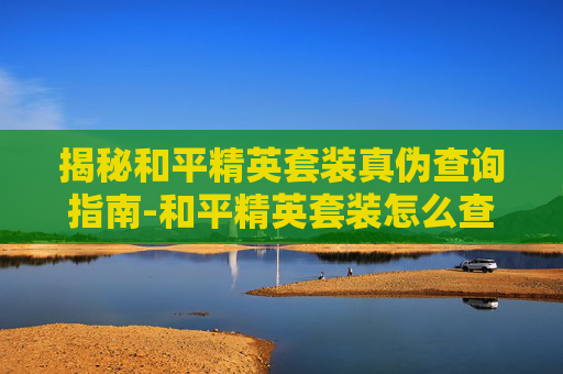 揭秘和平精英套装真伪查询指南-和平精英套装怎么查询真伪啊