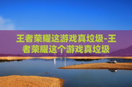 王者荣耀这游戏真垃圾-王者荣耀这个游戏真垃圾