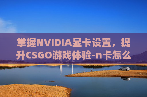 掌握NVIDIA显卡设置，提升CSGO游戏体验-n卡怎么设置csgo游戏画面