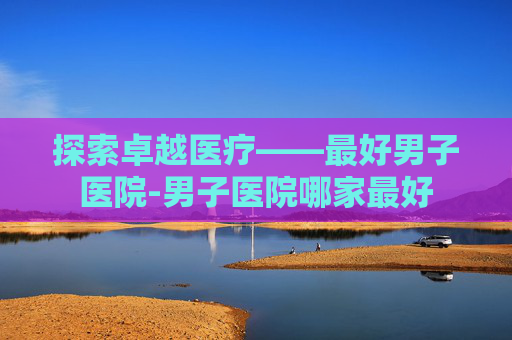探索卓越医疗——最好男子医院-男子医院哪家最好