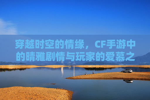 穿越时空的情缘，CF手游中的晴雅剧情与玩家的爱慕之情-cf手游晴雅去内无爱心