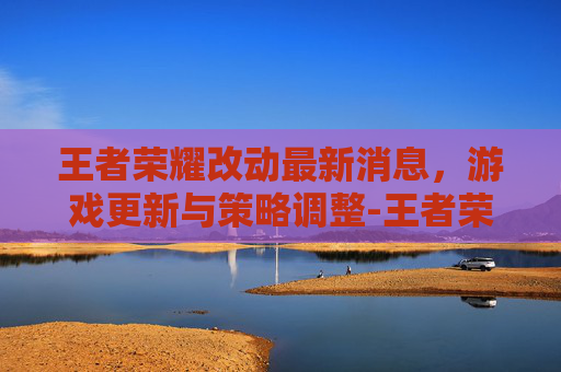王者荣耀改动最新消息，游戏更新与策略调整-王者荣耀改动最新消息怎么关闭