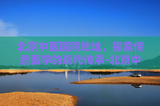 北京中医医院地址，探索传统医学的现代传承-北京中医医院地址查询