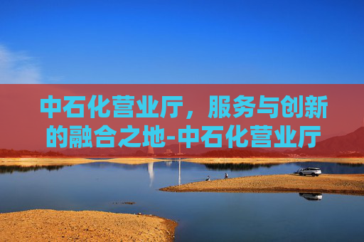 中石化营业厅，服务与创新的融合之地-中石化营业厅电话