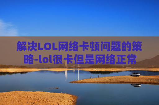 解决LOL网络卡顿问题的策略-lol很卡但是网络正常