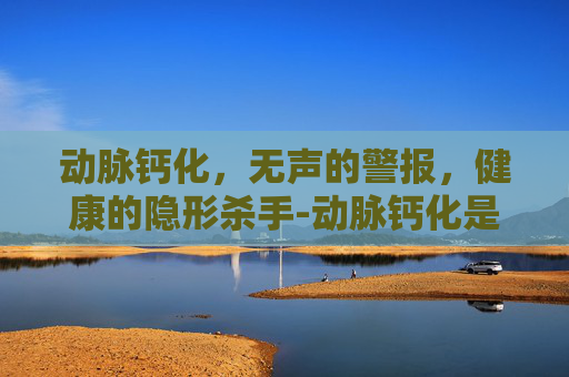 动脉钙化，无声的警报，健康的隐形杀手-动脉钙化是什么意思