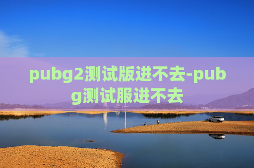pubg2测试版进不去-pubg测试服进不去