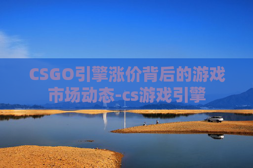 CSGO引擎涨价背后的游戏市场动态-cs游戏引擎