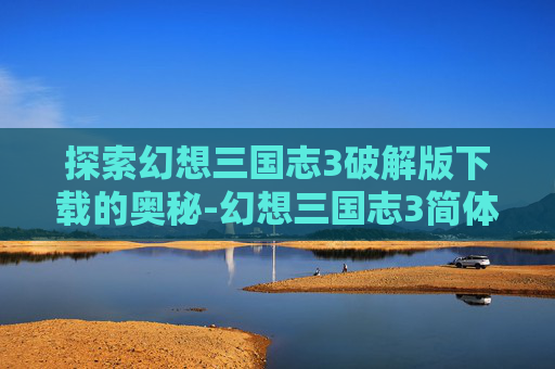 探索幻想三国志3破解版下载的奥秘-幻想三国志3简体中文版下载