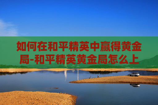 如何在和平精英中赢得黄金局-和平精英黄金局怎么上分 如何在和平精英中赢得黄金局-和平精英黄金局怎么上分