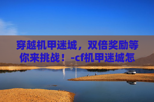 穿越机甲迷城,双倍奖励等你来挑战!-cf机甲迷城怎么打伤害高 穿越机甲迷城,双倍奖励等你来挑战!-cf机甲迷城怎么打伤害高
