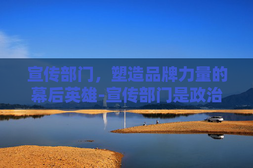 宣传部门,塑造品牌力量的幕后英雄-宣传部门是政治机关 宣传部门,塑造品牌力量的幕后英雄-宣传部门是政治机关