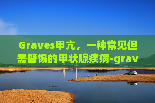 Graves甲亢,一种常见但需警惕的甲状腺疾病-graves甲亢很难去根吗 Graves甲亢,一种常见但需警惕的甲状腺疾病-graves甲亢很难去根吗