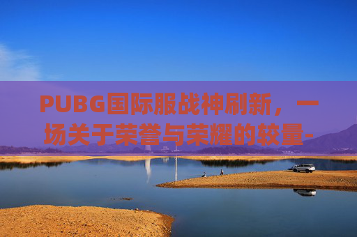 PUBG国际服战神刷新,一场关于荣誉与荣耀的较量-pubgm战神 PUBG国际服战神刷新,一场关于荣誉与荣耀的较量-pubgm战神