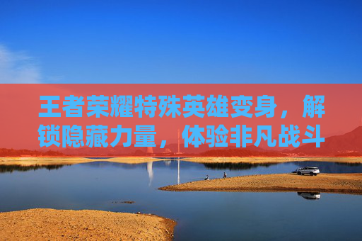 王者荣耀特殊英雄变身,解锁隐藏力量,体验非凡战斗-王者荣耀特殊英雄变身有哪些 王者荣耀特殊英雄变身,解锁隐藏力量,体验非凡战斗-王者荣耀特殊英雄变身有哪些