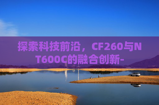 探索科技前沿,CF260与NT600C的融合创新- 探索科技前沿,CF260与NT600C的融合创新-