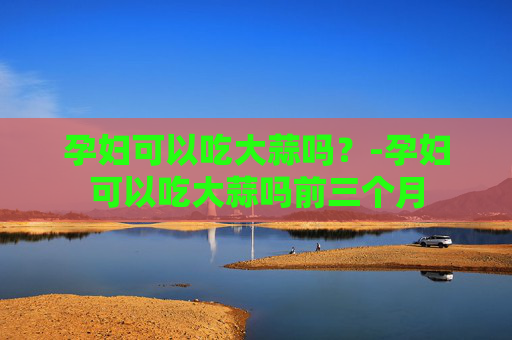 孕妇可以吃大蒜吗？-孕妇可以吃大蒜吗前三个月