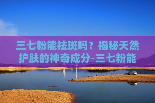 三七粉能祛斑吗？揭秘天然护肤的神奇成分-三七粉能祛斑吗效果怎么样